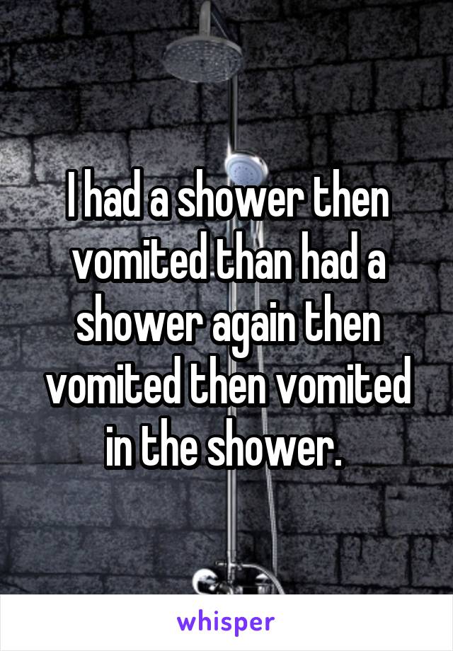 I had a shower then vomited than had a shower again then vomited then vomited in the shower. 
