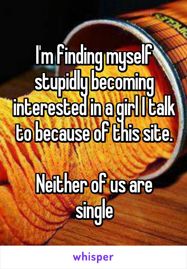 I'm finding myself stupidly becoming interested in a girl I talk to because of this site.

Neither of us are single