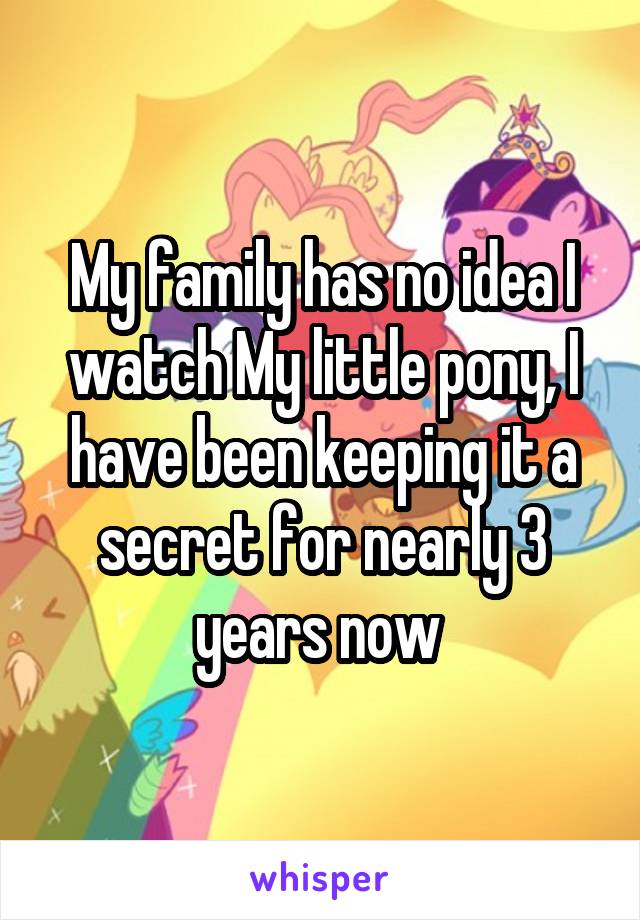 My family has no idea I watch My little pony, I have been keeping it a secret for nearly 3 years now 