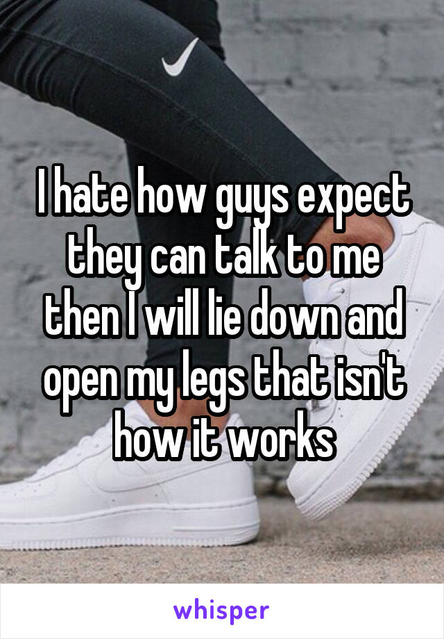 I hate how guys expect they can talk to me then I will lie down and open my legs that isn't how it works