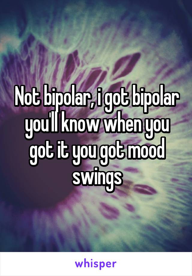 Not bipolar, i got bipolar you'll know when you got it you got mood swings