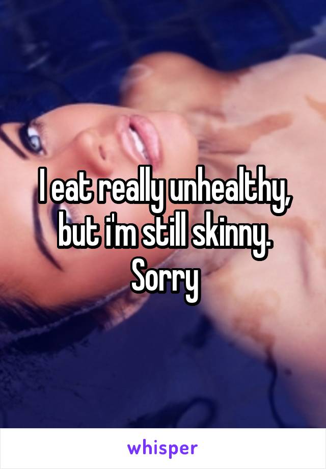 I eat really unhealthy, but i'm still skinny. Sorry