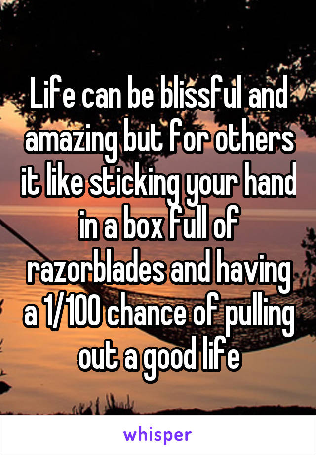 Life can be blissful and amazing but for others it like sticking your hand in a box full of razorblades and having a 1/100 chance of pulling out a good life