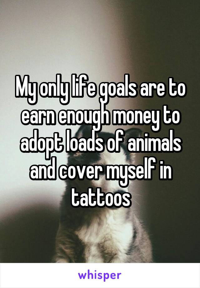 My only life goals are to earn enough money to adopt loads of animals and cover myself in tattoos