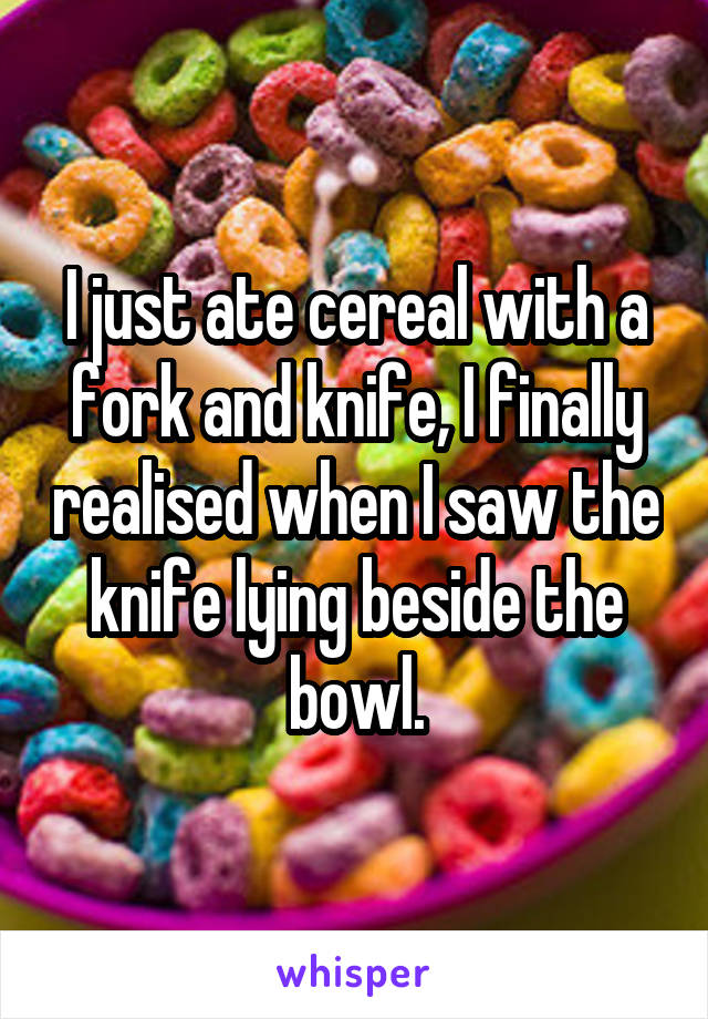 I just ate cereal with a fork and knife, I finally realised when I saw the knife lying beside the bowl.