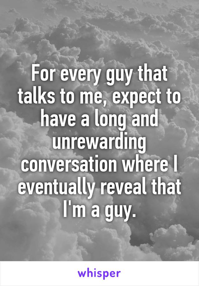For every guy that talks to me, expect to have a long and unrewarding conversation where I eventually reveal that I'm a guy.