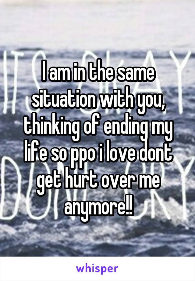 I am in the same situation with you, thinking of ending my life so ppo i love dont get hurt over me anymore!!