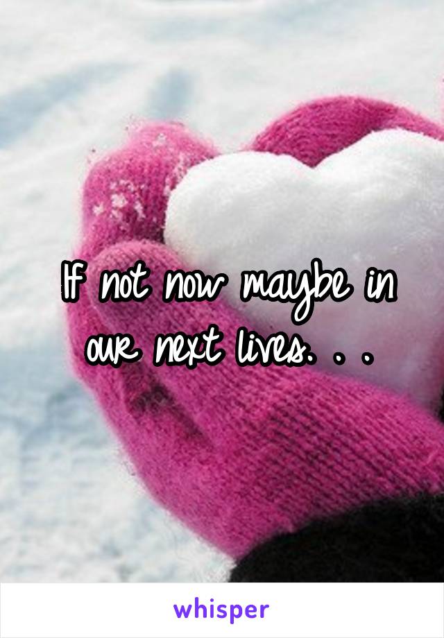 If not now maybe in our next lives. . .