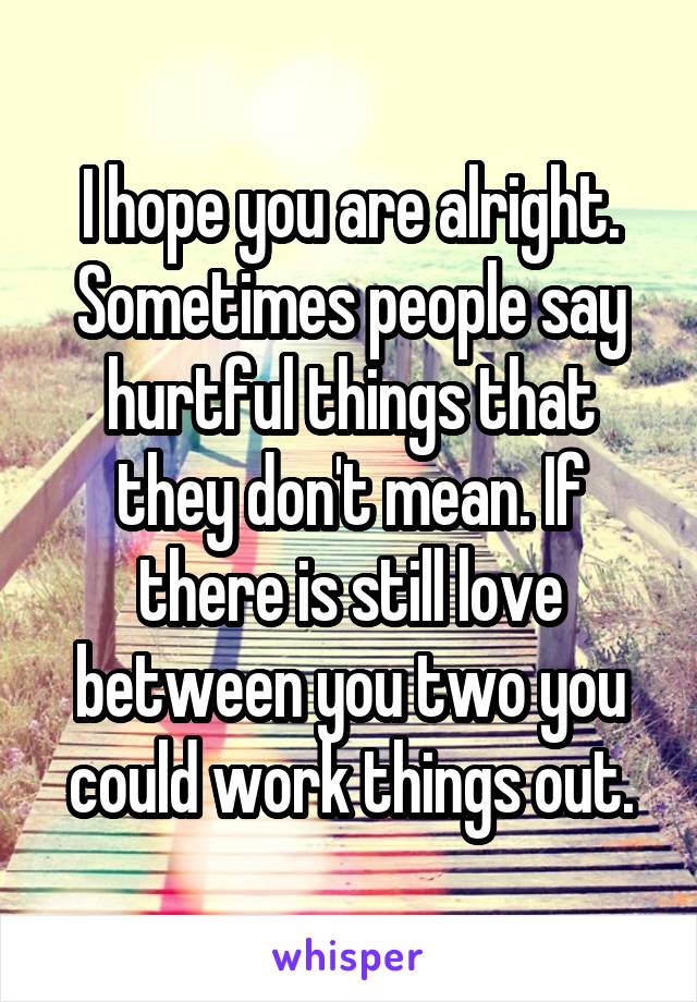 I hope you are alright. Sometimes people say hurtful things that they don't mean. If there is still love between you two you could work things out.
