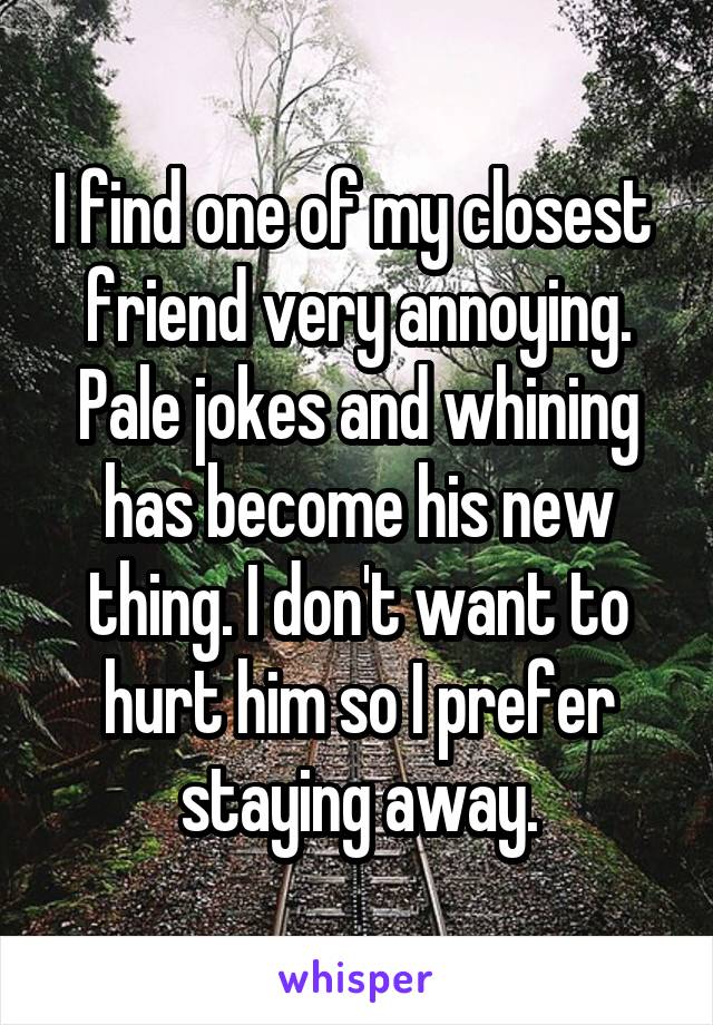 I find one of my closest  friend very annoying. Pale jokes and whining has become his new thing. I don't want to hurt him so I prefer staying away.