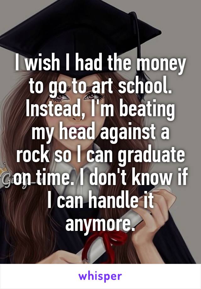I wish I had the money to go to art school.
Instead, I'm beating my head against a rock so I can graduate on time. I don't know if I can handle it anymore.