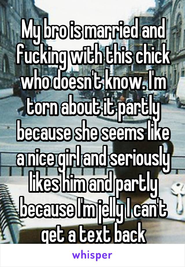 My bro is married and fucking with this chick who doesn't know. I'm torn about it partly because she seems like a nice girl and seriously likes him and partly because I'm jelly I can't get a text back