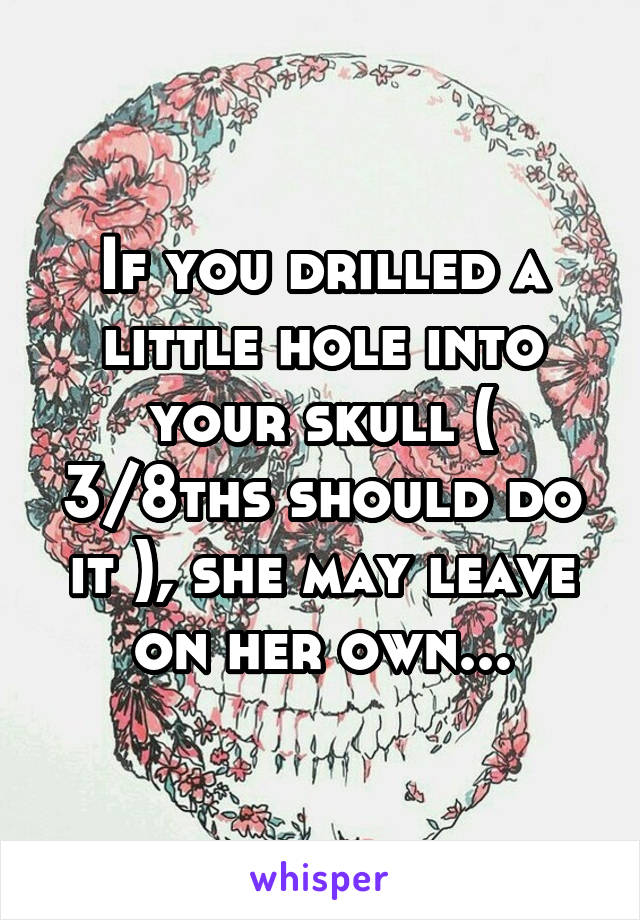 If you drilled a little hole into your skull ( 3/8ths should do it ), she may leave on her own...