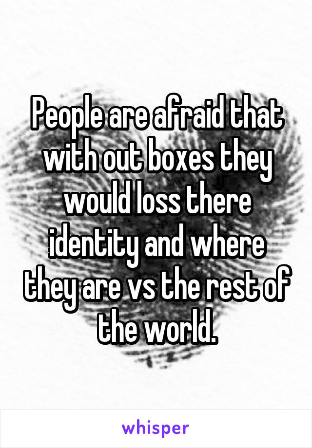 People are afraid that with out boxes they would loss there identity and where they are vs the rest of the world.