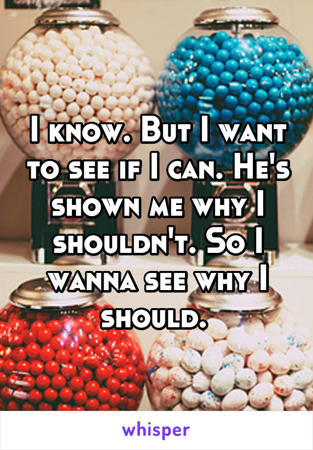 I know. But I want to see if I can. He's shown me why I shouldn't. So I wanna see why I should. 