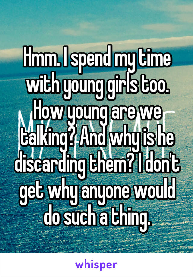 Hmm. I spend my time with young girls too. How young are we talking? And why is he discarding them? I don't get why anyone would do such a thing.