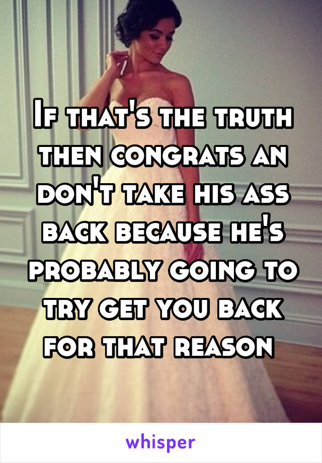 If that's the truth then congrats an don't take his ass back because he's probably going to try get you back for that reason 