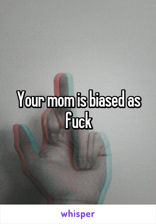 Your mom is biased as fuck