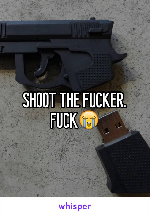 SHOOT THE FUCKER. FUCK😭
