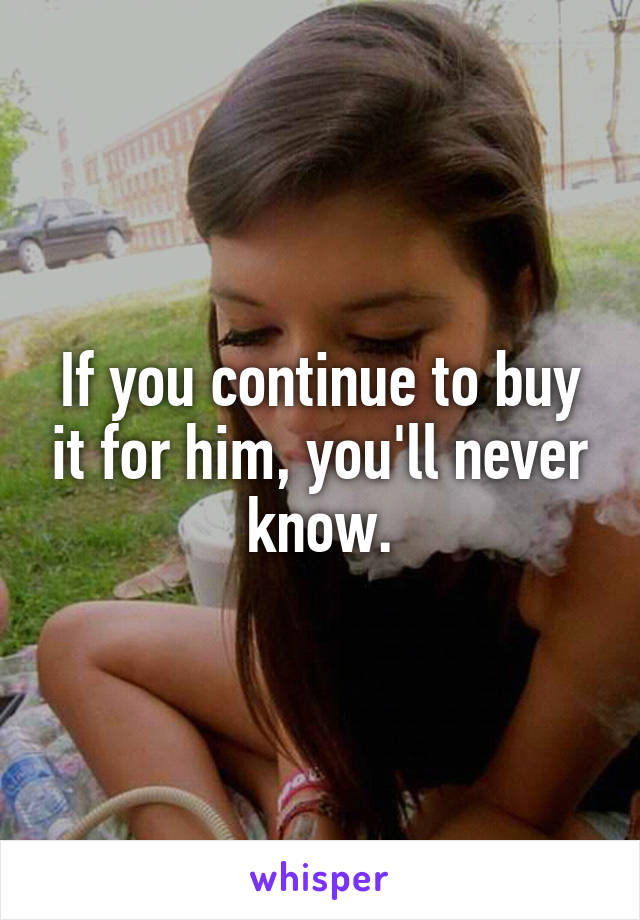 If you continue to buy it for him, you'll never know.