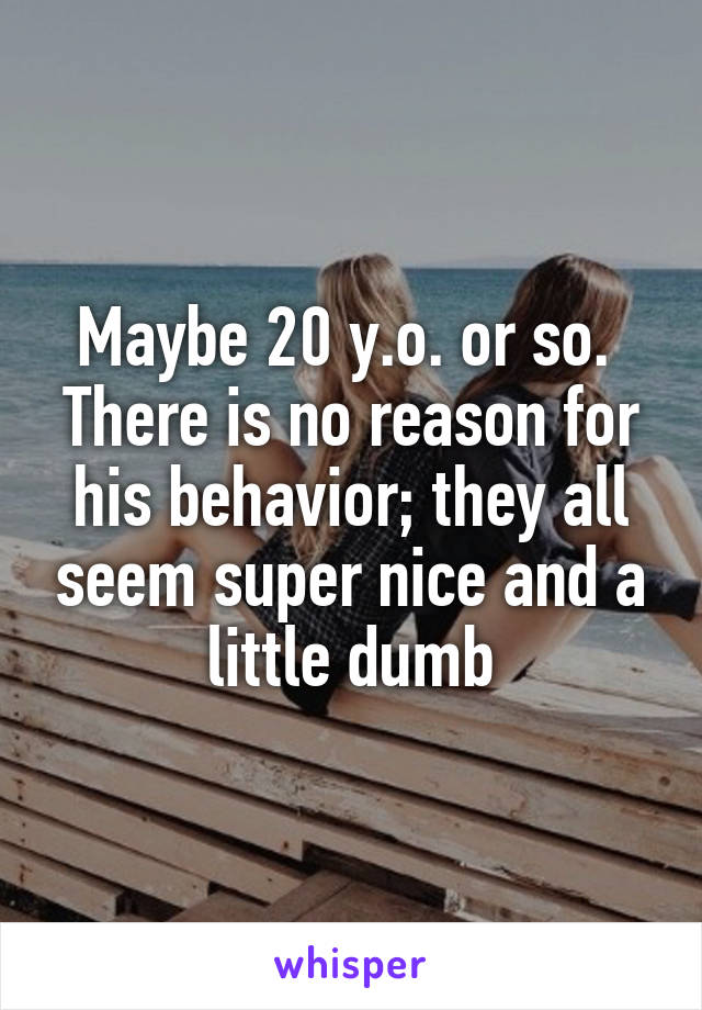 Maybe 20 y.o. or so.  There is no reason for his behavior; they all seem super nice and a little dumb