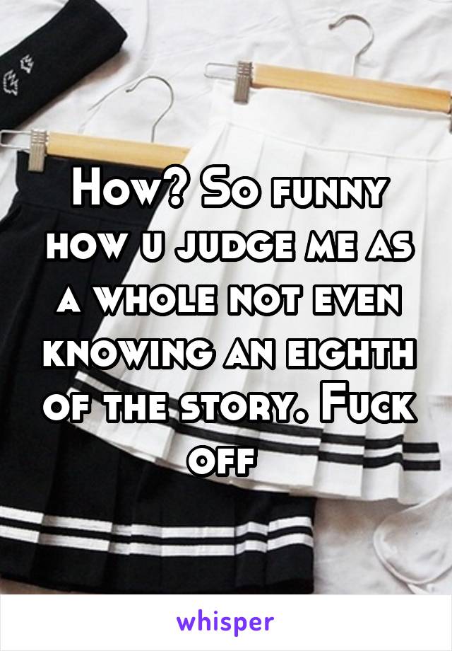 How? So funny how u judge me as a whole not even knowing an eighth of the story. Fuck off 