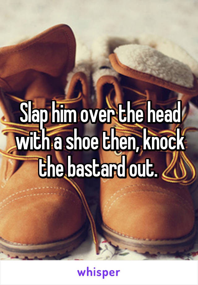 Slap him over the head with a shoe then, knock the bastard out. 