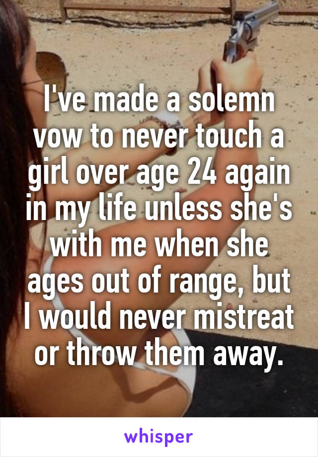 I've made a solemn vow to never touch a girl over age 24 again in my life unless she's with me when she ages out of range, but I would never mistreat or throw them away.