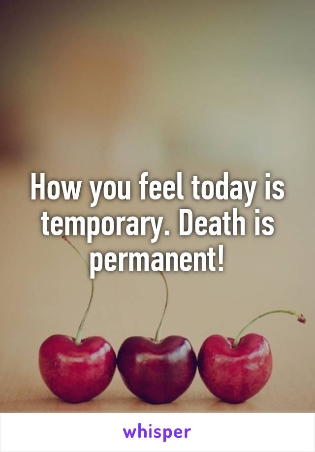 How you feel today is temporary. Death is permanent!