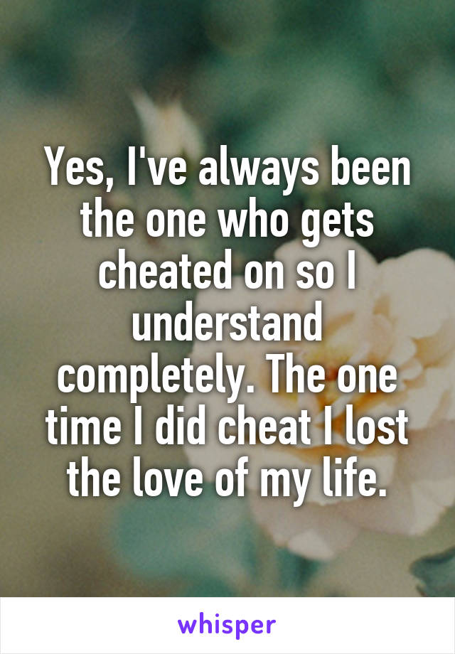 Yes, I've always been the one who gets cheated on so I understand completely. The one time I did cheat I lost the love of my life.