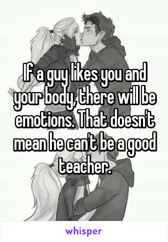 If a guy likes you and your body, there will be emotions. That doesn't mean he can't be a good teacher.