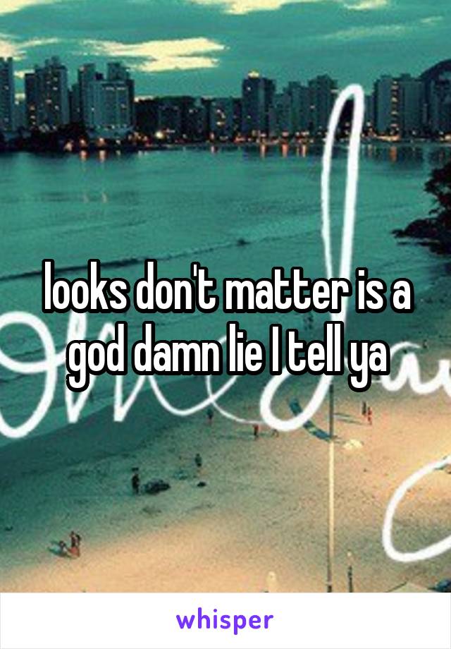 looks don't matter is a god damn lie I tell ya