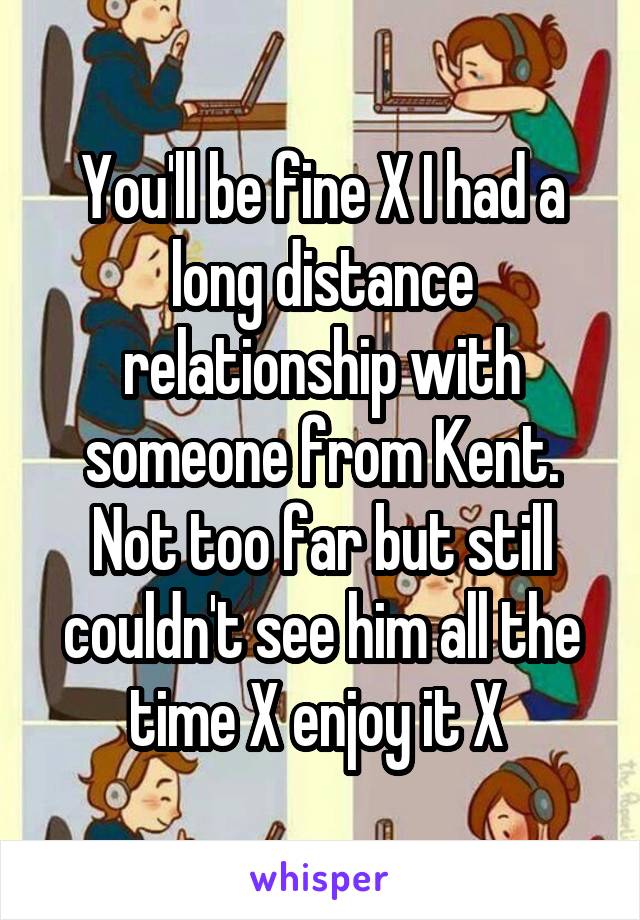 You'll be fine X I had a long distance relationship with someone from Kent. Not too far but still couldn't see him all the time X enjoy it X 