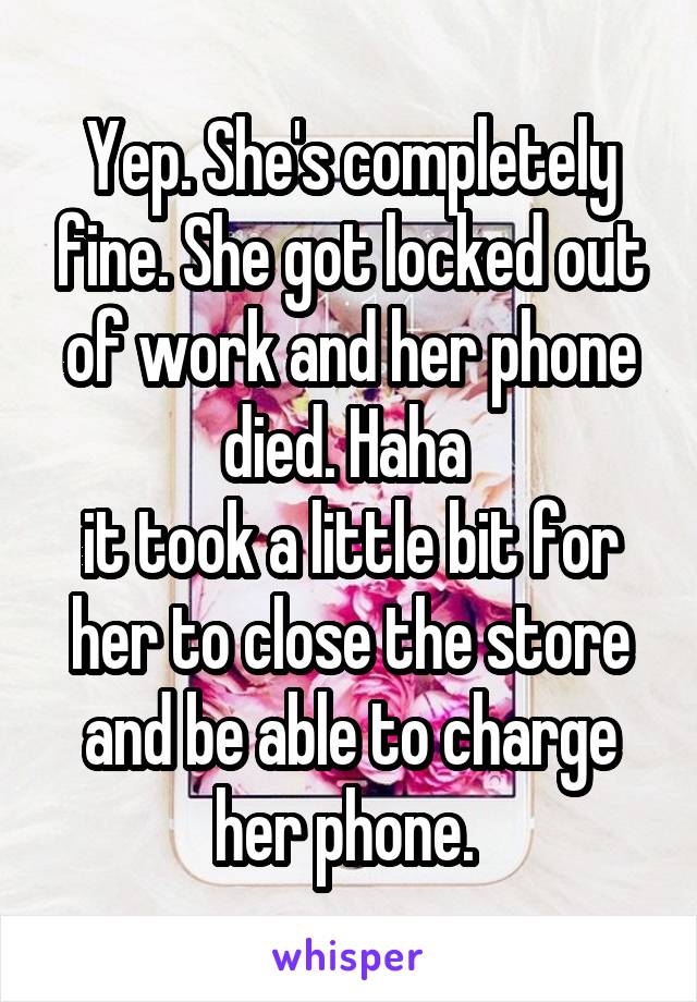 Yep. She's completely fine. She got locked out of work and her phone died. Haha 
it took a little bit for her to close the store and be able to charge her phone. 
