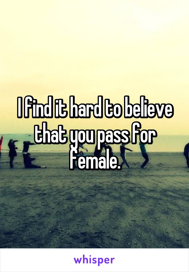 I find it hard to believe that you pass for female.