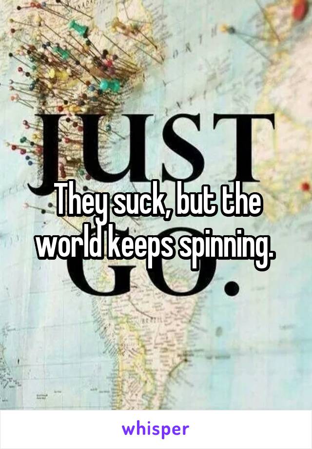 They suck, but the world keeps spinning. 