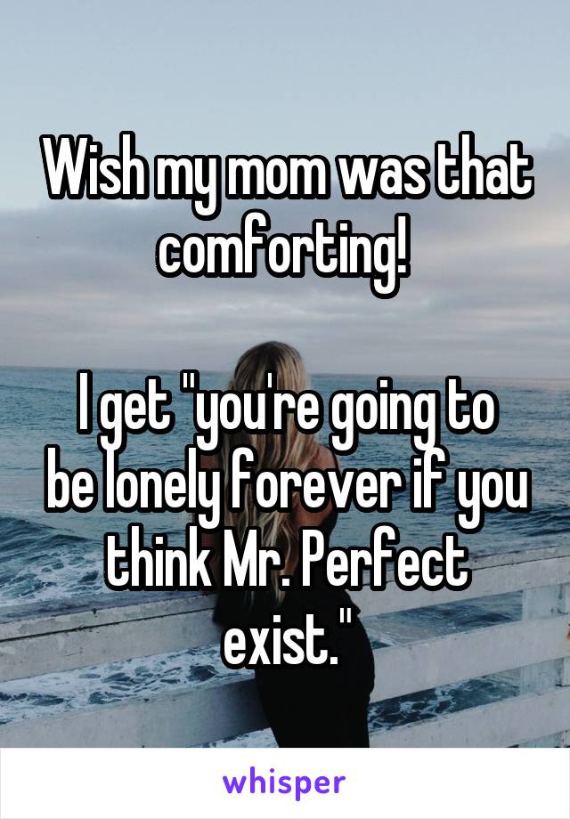 Wish my mom was that comforting! 

I get "you're going to be lonely forever if you think Mr. Perfect exist."