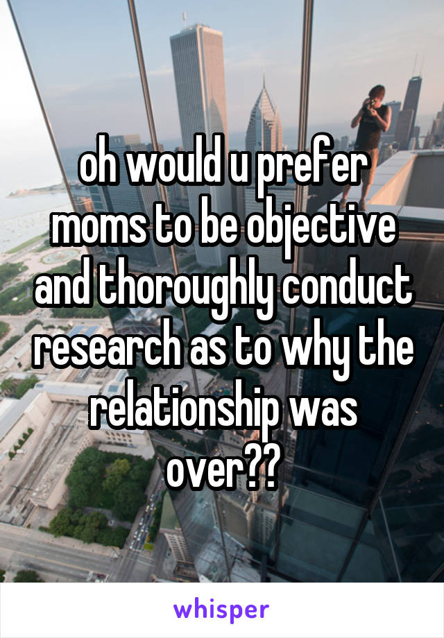 oh would u prefer moms to be objective and thoroughly conduct research as to why the relationship was over??