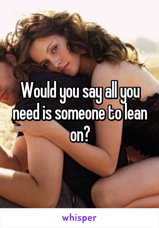 Would you say all you need is someone to lean on?