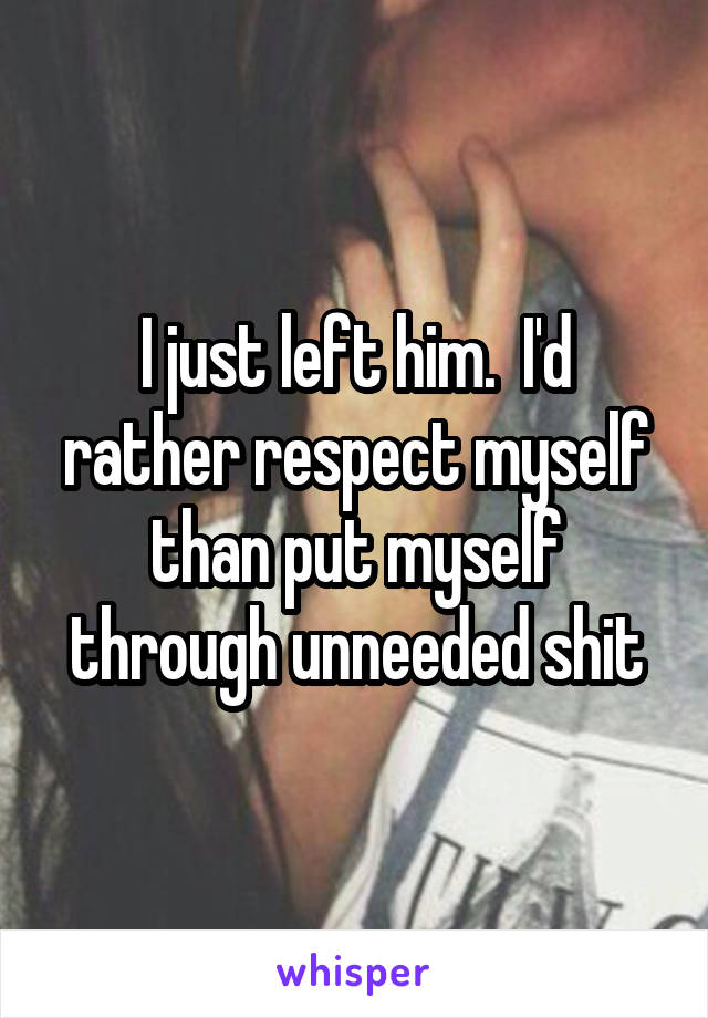 I just left him.  I'd rather respect myself than put myself through unneeded shit