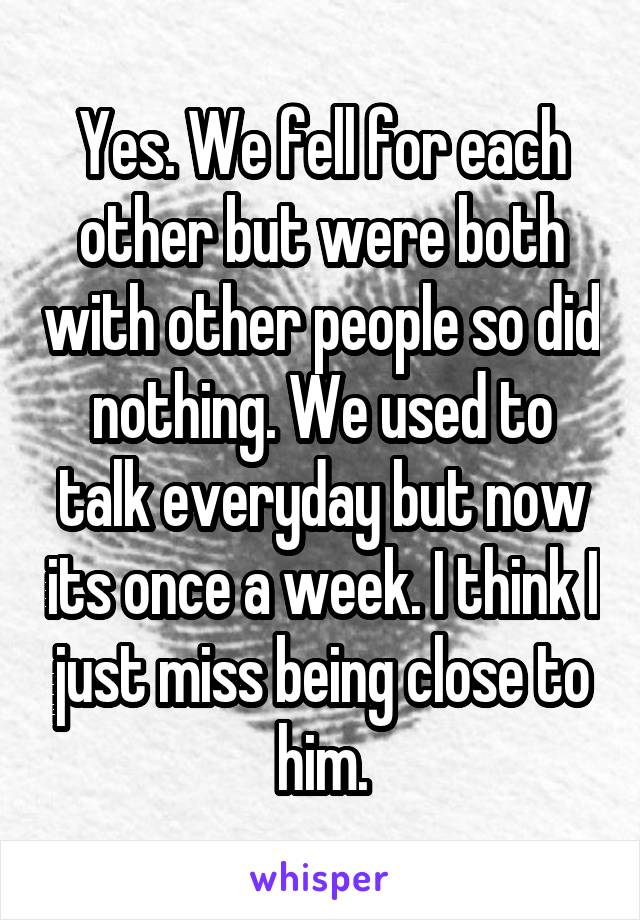 Yes. We fell for each other but were both with other people so did nothing. We used to talk everyday but now its once a week. I think I just miss being close to him.