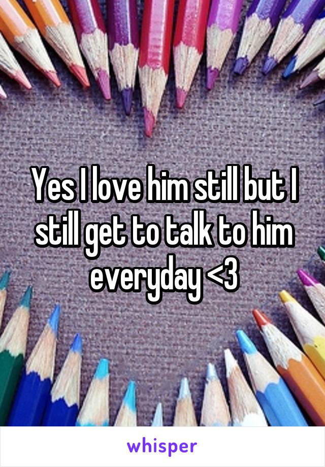 Yes I love him still but I still get to talk to him everyday <3