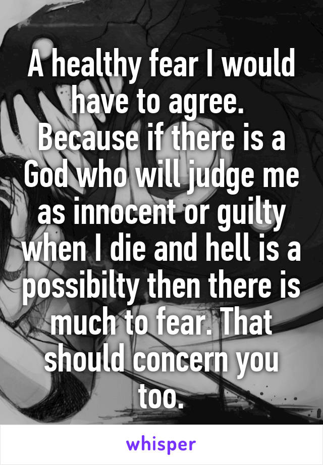 A healthy fear I would have to agree.  Because if there is a God who will judge me as innocent or guilty when I die and hell is a possibilty then there is much to fear. That should concern you too.