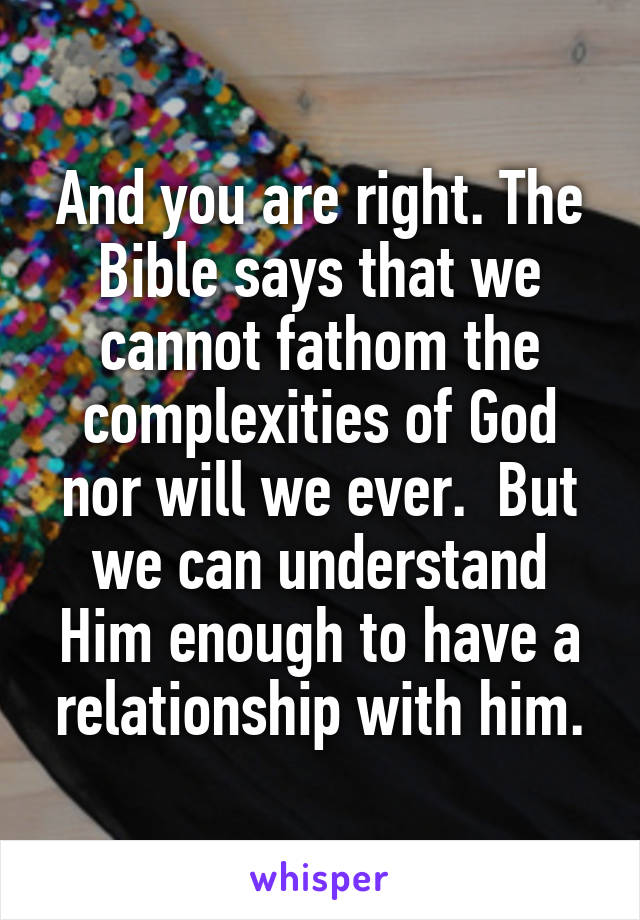 And you are right. The Bible says that we cannot fathom the complexities of God nor will we ever.  But we can understand Him enough to have a relationship with him.