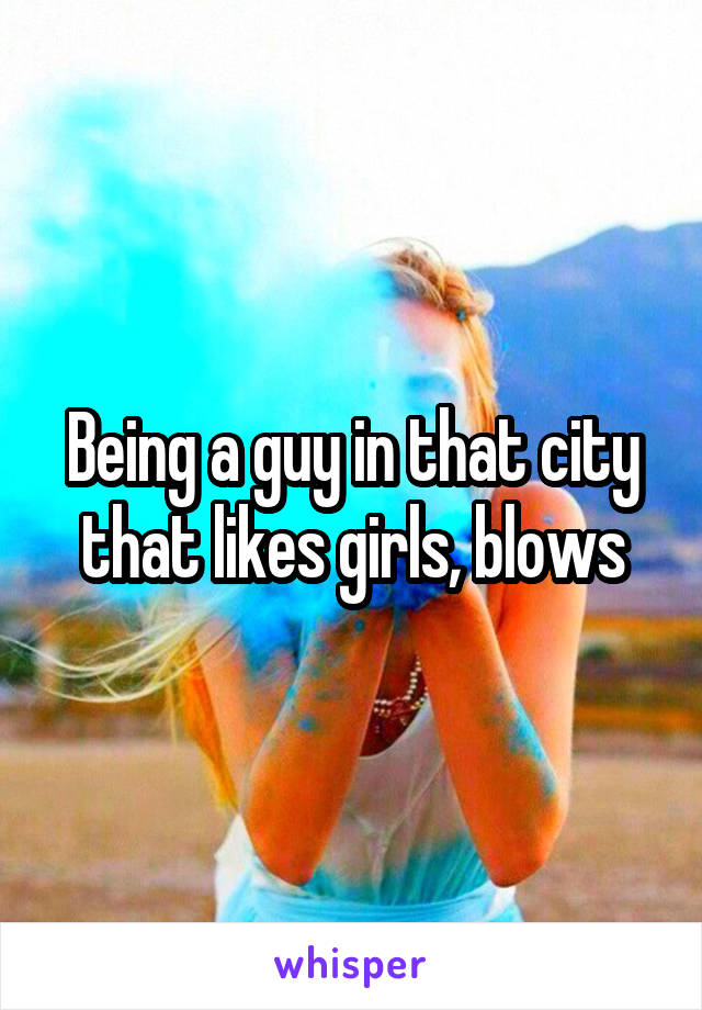 Being a guy in that city that likes girls, blows