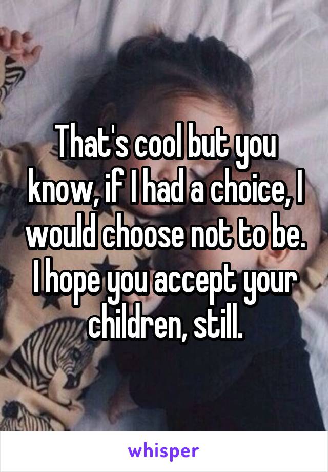 That's cool but you know, if I had a choice, I would choose not to be. I hope you accept your children, still.