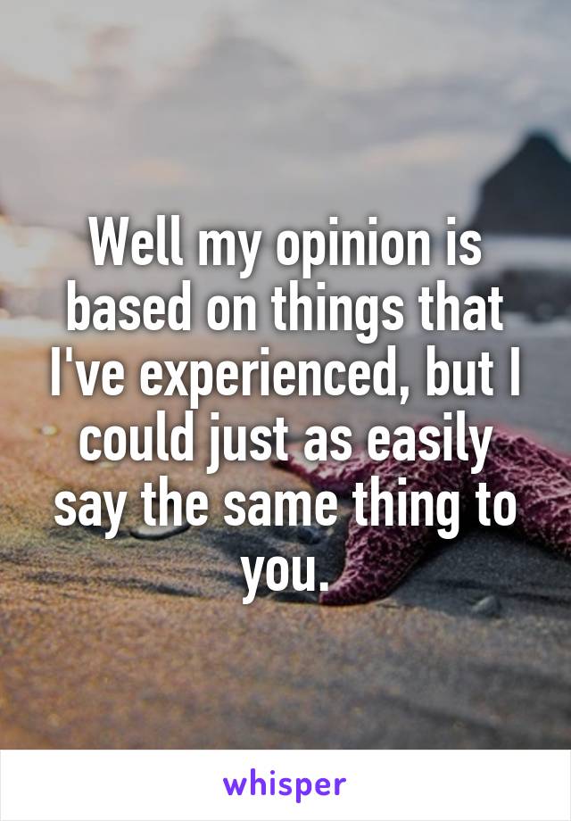 Well my opinion is based on things that I've experienced, but I could just as easily say the same thing to you.