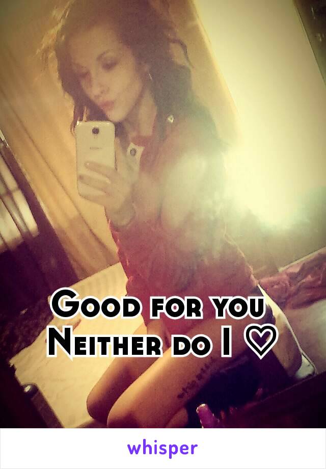 Good for you 
Neither do I ♡