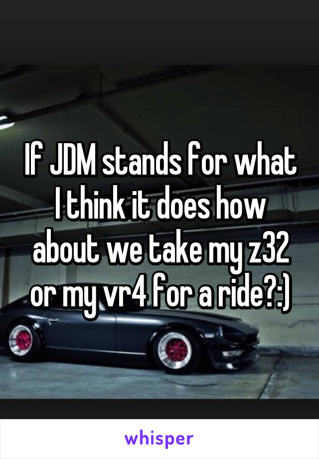 If JDM stands for what I think it does how about we take my z32 or my vr4 for a ride?:)