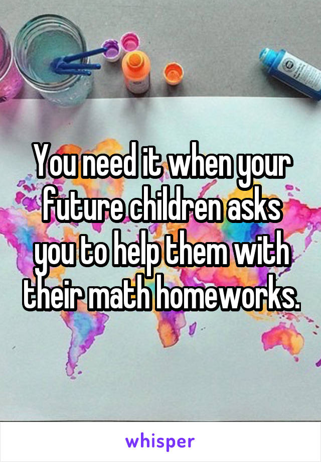 You need it when your future children asks you to help them with their math homeworks.